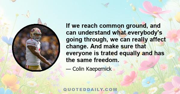 If we reach common ground, and can understand what everybody's going through, we can really affect change. And make sure that everyone is trated equally and has the same freedom.