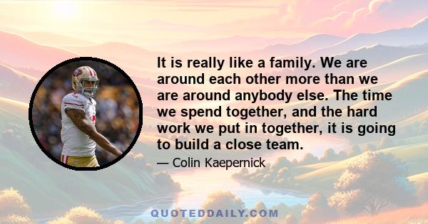 It is really like a family. We are around each other more than we are around anybody else. The time we spend together, and the hard work we put in together, it is going to build a close team.