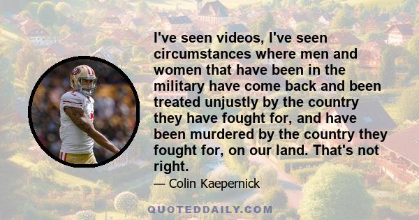 I've seen videos, I've seen circumstances where men and women that have been in the military have come back and been treated unjustly by the country they have fought for, and have been murdered by the country they