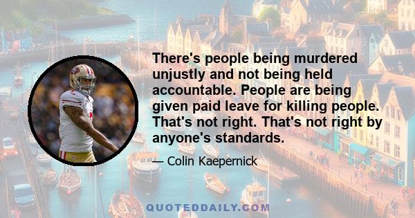 There's people being murdered unjustly and not being held accountable. People are being given paid leave for killing people. That's not right. That's not right by anyone's standards.