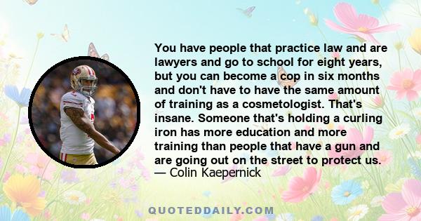 You have people that practice law and are lawyers and go to school for eight years, but you can become a cop in six months and don't have to have the same amount of training as a cosmetologist. That's insane. Someone