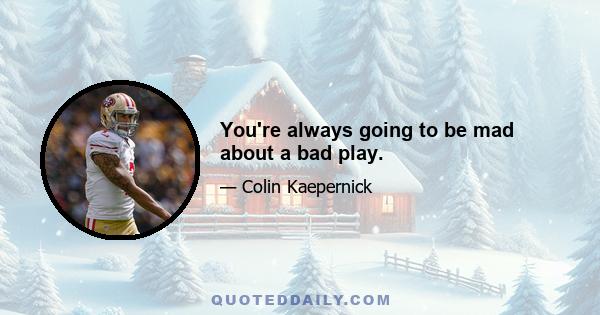 You're always going to be mad about a bad play.