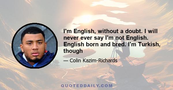 I'm English, without a doubt. I will never ever say I'm not English. English born and bred. I'm Turkish, though