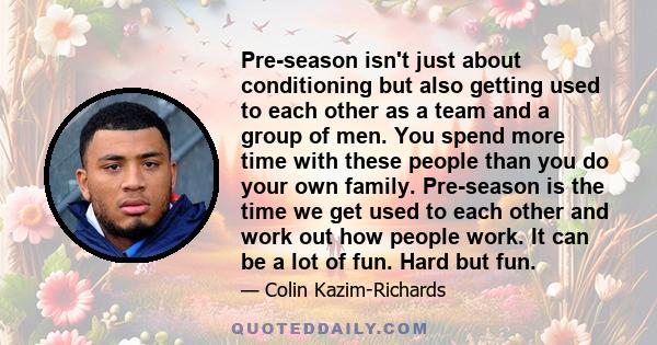 Pre-season isn't just about conditioning but also getting used to each other as a team and a group of men. You spend more time with these people than you do your own family. Pre-season is the time we get used to each