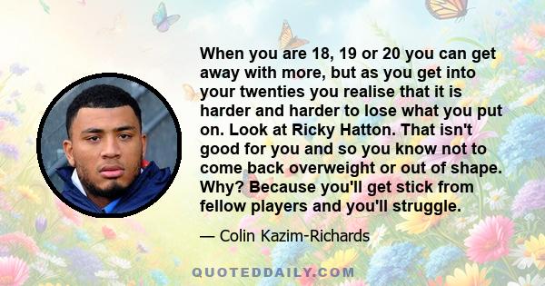 When you are 18, 19 or 20 you can get away with more, but as you get into your twenties you realise that it is harder and harder to lose what you put on. Look at Ricky Hatton. That isn't good for you and so you know not 