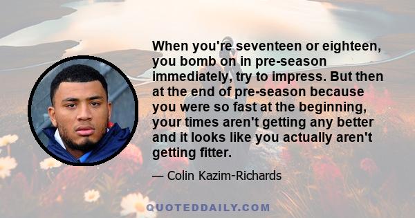 When you're seventeen or eighteen, you bomb on in pre-season immediately, try to impress. But then at the end of pre-season because you were so fast at the beginning, your times aren't getting any better and it looks