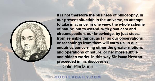 It is not therefore the business of philosophy, in our present situation in the universe, to attempt to take in at once, in one view, the whole scheme of nature; but to extend, with great care and circumspection, our