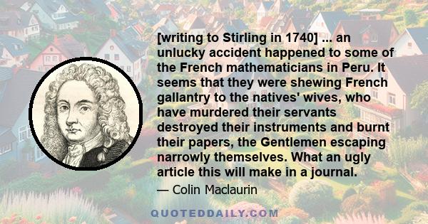 [writing to Stirling in 1740] ... an unlucky accident happened to some of the French mathematicians in Peru. It seems that they were shewing French gallantry to the natives' wives, who have murdered their servants