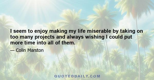 I seem to enjoy making my life miserable by taking on too many projects and always wishing I could put more time into all of them.