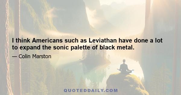 I think Americans such as Leviathan have done a lot to expand the sonic palette of black metal.