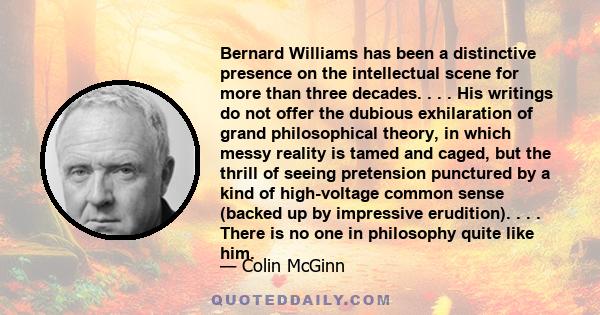 Bernard Williams has been a distinctive presence on the intellectual scene for more than three decades. . . . His writings do not offer the dubious exhilaration of grand philosophical theory, in which messy reality is