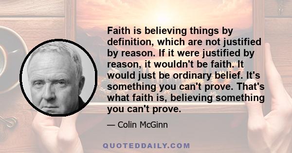 Faith is believing things by definition, which are not justified by reason. If it were justified by reason, it wouldn't be faith. It would just be ordinary belief. It's something you can't prove. That's what faith is,