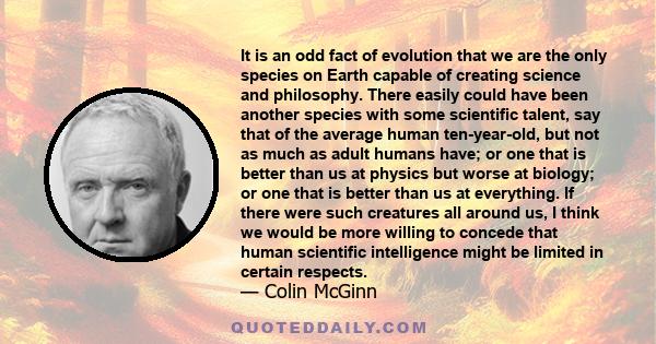 It is an odd fact of evolution that we are the only species on Earth capable of creating science and philosophy. There easily could have been another species with some scientific talent, say that of the average human