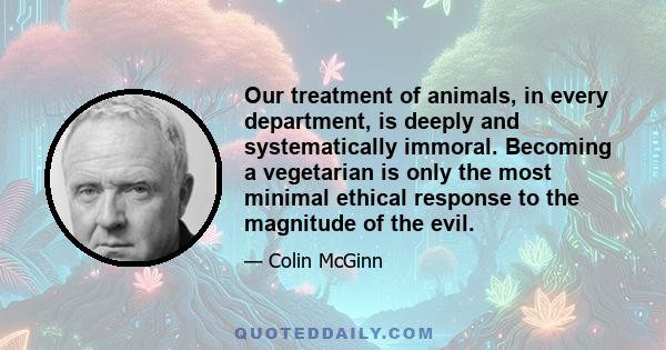 Our treatment of animals, in every department, is deeply and systematically immoral. Becoming a vegetarian is only the most minimal ethical response to the magnitude of the evil.