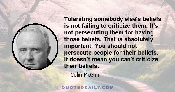 Tolerating somebody else's beliefs is not failing to criticize them. It's not persecuting them for having those beliefs. That is absolutely important. You should not persecute people for their beliefs. It doesn't mean