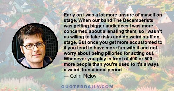 Early on I was a lot more unsure of myself on stage. When our band The Decemberists was getting bigger audiences I was more concerned about alienating them, so I wasn't as willing to take risks and do weird stuff on