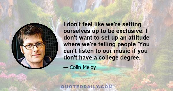 I don't feel like we're setting ourselves up to be exclusive. I don't want to set up an attitude where we're telling people 'You can't listen to our music if you don't have a college degree.