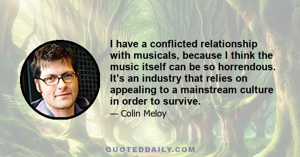 I have a conflicted relationship with musicals, because I think the music itself can be so horrendous. It's an industry that relies on appealing to a mainstream culture in order to survive.