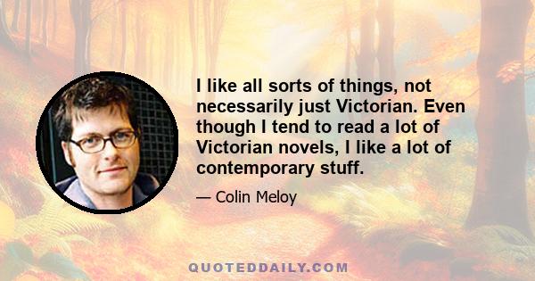 I like all sorts of things, not necessarily just Victorian. Even though I tend to read a lot of Victorian novels, I like a lot of contemporary stuff.