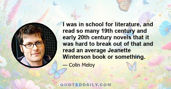 I was in school for literature, and read so many 19th century and early 20th century novels that it was hard to break out of that and read an average Jeanette Winterson book or something.