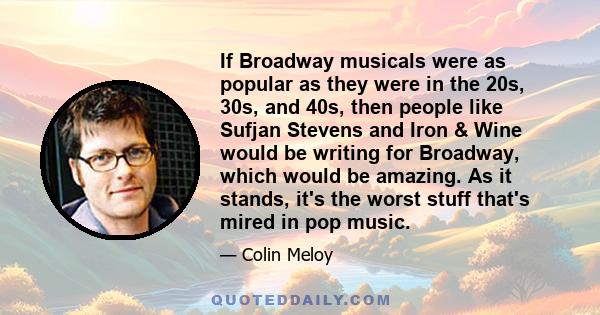 If Broadway musicals were as popular as they were in the 20s, 30s, and 40s, then people like Sufjan Stevens and Iron & Wine would be writing for Broadway, which would be amazing. As it stands, it's the worst stuff