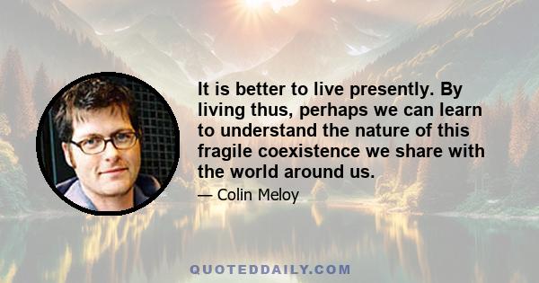 It is better to live presently. By living thus, perhaps we can learn to understand the nature of this fragile coexistence we share with the world around us.