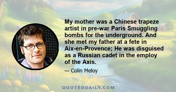 My mother was a Chinese trapeze artist in pre-war Paris Smuggling bombs for the underground. And she met my father at a fete in Aix-en-Provence; He was disguised as a Russian cadet in the employ of the Axis.