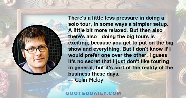 There's a little less pressure in doing a solo tour, in some ways a simpler setup. A little bit more relaxed. But then also there's also - doing the big tours is exciting, because you get to put on the big show and