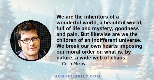 We are the inheritors of a wonderful world, a beautiful world, full of life and mystery, goodness and pain. But likewise are we the children of an indifferent universe. We break our own hearts imposing our moral order