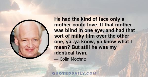 He had the kind of face only a mother could love. If that mother was blind in one eye, and had that sort of milky film over the other one, ya..ya know, ya know what I mean? But still he was my identical twin.