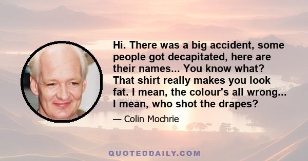 Hi. There was a big accident, some people got decapitated, here are their names... You know what? That shirt really makes you look fat. I mean, the colour's all wrong... I mean, who shot the drapes?