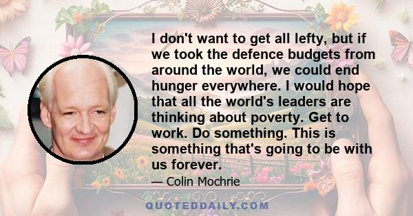 I don't want to get all lefty, but if we took the defence budgets from around the world, we could end hunger everywhere. I would hope that all the world's leaders are thinking about poverty. Get to work. Do something.