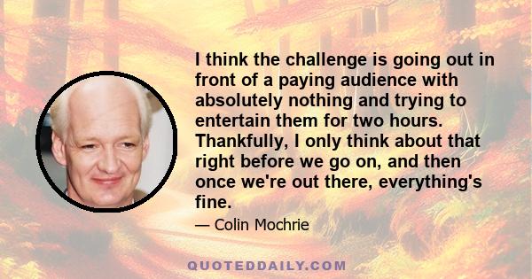 I think the challenge is going out in front of a paying audience with absolutely nothing and trying to entertain them for two hours. Thankfully, I only think about that right before we go on, and then once we're out