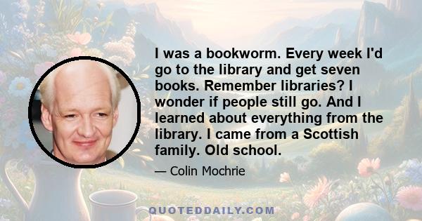 I was a bookworm. Every week I'd go to the library and get seven books. Remember libraries? I wonder if people still go. And I learned about everything from the library. I came from a Scottish family. Old school.