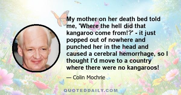 My mother on her death bed told me, 'Where the hell did that kangaroo come from!?' - it just popped out of nowhere and punched her in the head and caused a cerebral hemorrhage, so I thought I'd move to a country where