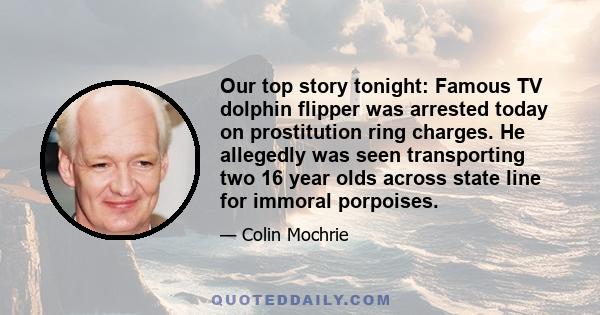 Our top story tonight: Famous TV dolphin flipper was arrested today on prostitution ring charges. He allegedly was seen transporting two 16 year olds across state line for immoral porpoises.