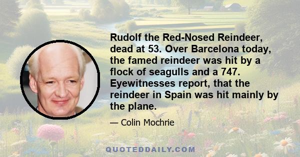 Rudolf the Red-Nosed Reindeer, dead at 53. Over Barcelona today, the famed reindeer was hit by a flock of seagulls and a 747. Eyewitnesses report, that the reindeer in Spain was hit mainly by the plane.