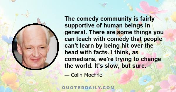 The comedy community is fairly supportive of human beings in general. There are some things you can teach with comedy that people can't learn by being hit over the head with facts. I think, as comedians, we're trying to 