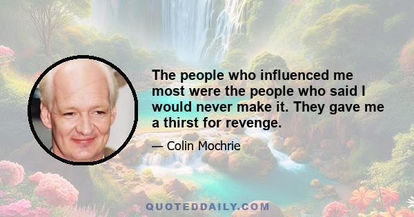 The people who influenced me most were the people who said I would never make it. They gave me a thirst for revenge.