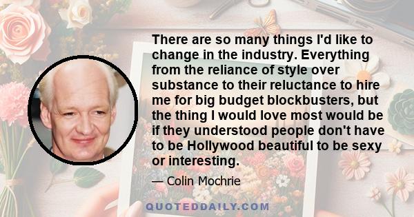 There are so many things I'd like to change in the industry. Everything from the reliance of style over substance to their reluctance to hire me for big budget blockbusters, but the thing I would love most would be if