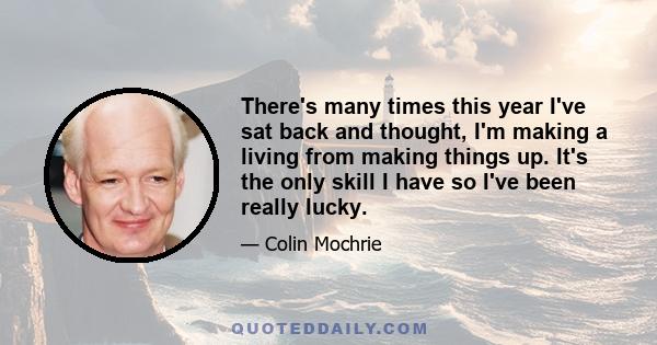 There's many times this year I've sat back and thought, I'm making a living from making things up. It's the only skill I have so I've been really lucky.