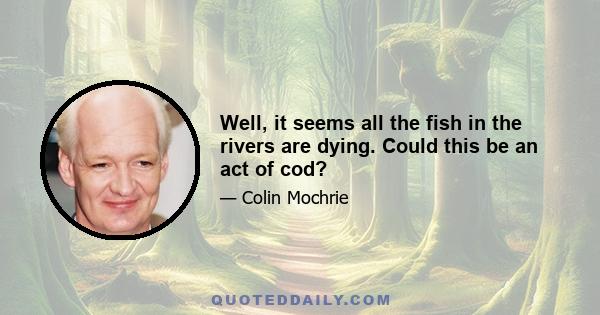 Well, it seems all the fish in the rivers are dying. Could this be an act of cod?