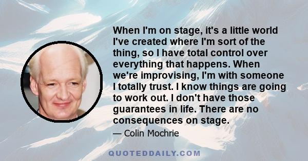 When I'm on stage, it's a little world I've created where I'm sort of the thing, so I have total control over everything that happens. When we're improvising, I'm with someone I totally trust. I know things are going to 