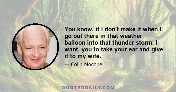 You know, if I don't make it when I go out there in that weather balloon into that thunder storm. I want, you to take your ear and give it to my wife.