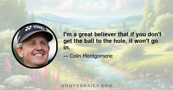 I'm a great believer that if you don't get the ball to the hole, it won't go in.