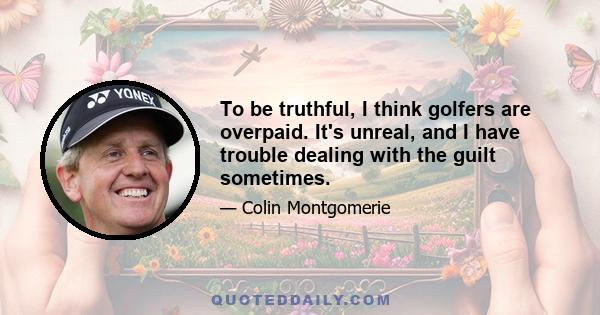 To be truthful, I think golfers are overpaid. It's unreal, and I have trouble dealing with the guilt sometimes.