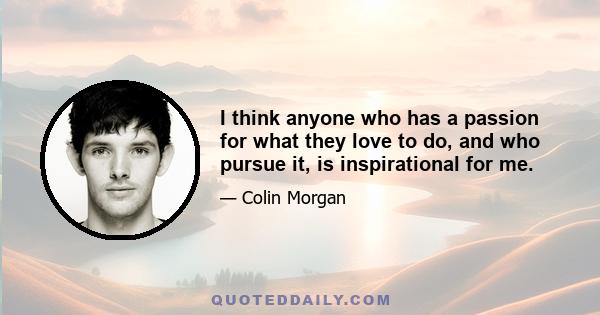 I think anyone who has a passion for what they love to do, and who pursue it, is inspirational for me.