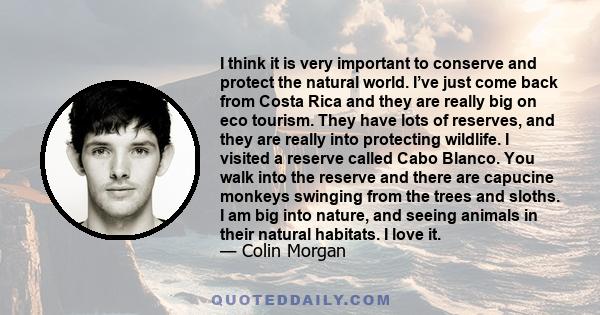 I think it is very important to conserve and protect the natural world. I’ve just come back from Costa Rica and they are really big on eco tourism. They have lots of reserves, and they are really into protecting