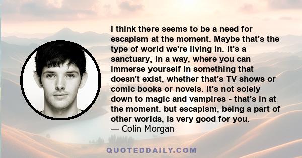 I think there seems to be a need for escapism at the moment. Maybe that's the type of world we're living in. It's a sanctuary, in a way, where you can immerse yourself in something that doesn't exist, whether that's TV