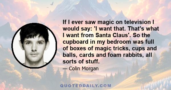 If I ever saw magic on television I would say: 'I want that. That's what I want from Santa Claus'. So the cupboard in my bedroom was full of boxes of magic tricks, cups and balls, cards and foam rabbits, all sorts of